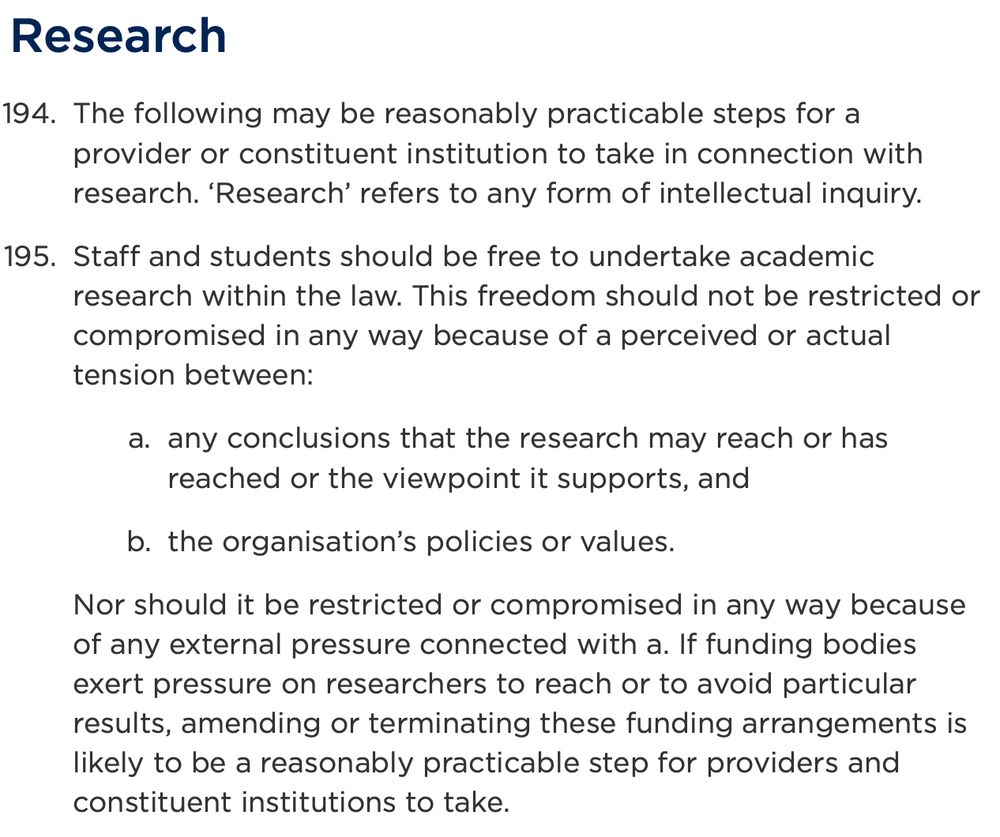 Research

The following may be reasonably practicable steps for a provider or constituent institution to take in connection with research. ‘Research’ refers to any form of intellectual inquiry.
Staff and students should be free to undertake academic research within the law. This freedom should not be restricted or compromised in any way because of a perceived or actual tension between:
any conclusions that the research may reach or has reached or the viewpoint it supports, and
the organisation’s policies or values.
Nor should it be restricted or compromised in any way because of any external pressure connected with a. If funding bodies exert pressure on researchers to reach or to avoid particular results, amending or terminating these funding arrangements is likely to be a reasonably practicable step for providers and constituent institutions to take.