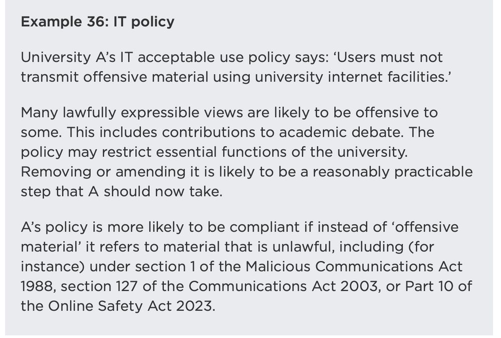 Example 36: IT policy

University A’s IT acceptable use policy says: ‘Users must not transmit offensive material using university internet facilities.’

Many lawfully expressible views are likely to be offensive to some. This includes contributions to academic debate. The policy may restrict essential functions of the university. Removing or amending it is likely to be a reasonably practicable step that A should now take.

A’s policy is more likely to be compliant if instead of ‘offensive material’ it refers to material that is unlawful, including (for instance) under section 1 of the Malicious Communications Act 1988, section 127 of the Communications Act 2003, or Part 10 of the Online Safety Act 2023.