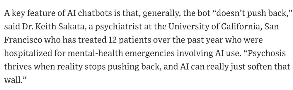 A key feature of AI chatbots is that, generally, the bot “doesn’t push back,” said Dr. Keith Sakata, a psychiatrist at the University of California, San Francisco who has treated 12 patients over the past year who were hospitalized for mental-health emergencies involving AI use. “Psychosis thrives when reality stops pushing back, and AI can really just soften that wall.” 