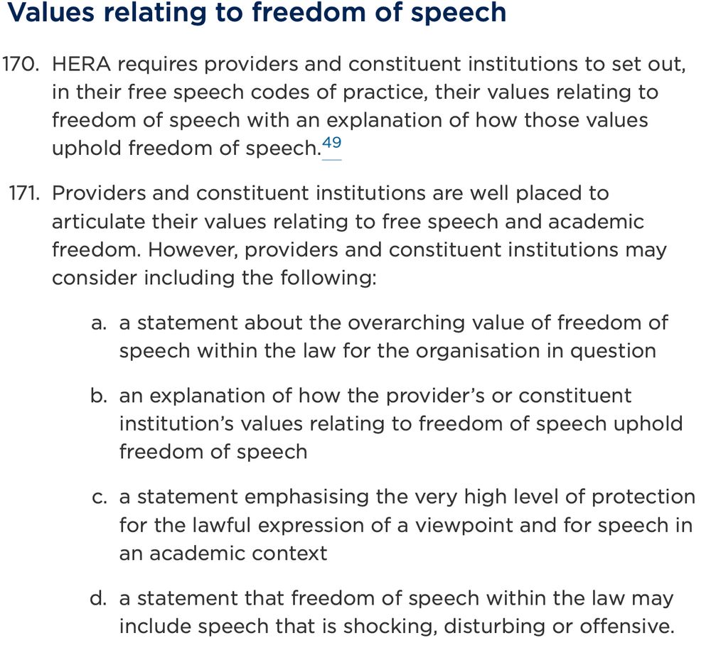 Values relating to freedom of speech

HERA requires providers and constituent institutions to set out, in their free speech codes of practice, their values relating to freedom of speech with an explanation of how those values uphold freedom of speech.49
Providers and constituent institutions are well placed to articulate their values relating to free speech and academic freedom. However, providers and constituent institutions may consider including the following:
a statement about the overarching value of freedom of speech within the law for the organisation in question
an explanation of how the provider’s or constituent institution’s values relating to freedom of speech uphold freedom of speech
a statement emphasising the very high level of protection for the lawful expression of a viewpoint and for speech in an academic context
a statement that freedom of speech within the law may include speech that is shocking, disturbing or offensive.