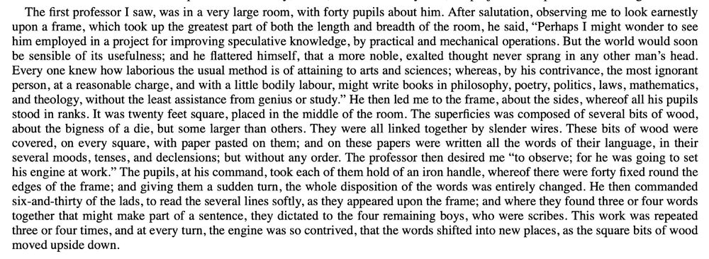 The first professor I saw, was in a very large room, with forty pupils about him. After salutation, observing me to look earnestly upon a frame, which took up the greatest part of both the length and breadth of the room, he said, “Perhaps I might wonder to see him employed in a project for improving speculative knowledge, by practical and mechanical operations. But the world would soon be sensible of its usefulness; and he flattered himself, that a more noble, exalted thought never sprang in any other man’s head. Every one knew how laborious the usual method is of attaining to arts and sciences; whereas, by his contrivance, the most ignorant person, at a reasonable charge, and with a little bodily labour, might write books in philosophy, poetry, politics, laws, mathematics, and theology, without the least assistance from genius or study.” He then led me to the frame, about the sides, whereof all his pupils stood in ranks. It was twenty feet square, placed in the middle of the room. The superficies was composed of several bits of wood, about the bigness of a die, but some larger than others. They were all linked together by slender wires. These bits of wood were covered, on every square, with paper pasted on them; and on these papers were written all the words of their language, in their several moods, tenses, and declensions; but without any order. The professor then desired me “to observe; for he was going to set his engine at work.” The pupils, at his command, took each of them hold of an iron handle, whereof there were forty fixed round the edges of the frame; and giving them a sudden turn, the whole disposition of the words was entirely changed. 
