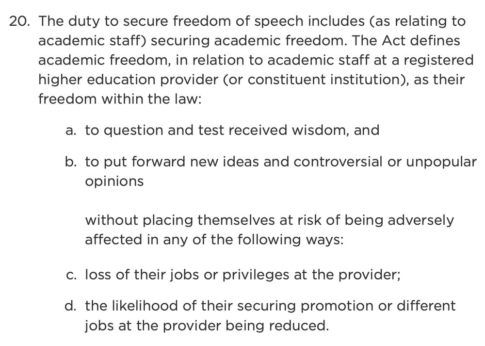 The duty to secure freedom of speech includes (as relating to academic staff) securing academic freedom. The Act defines academic freedom, in relation to academic staff at a registered higher education provider (or constituent institution), as their freedom within the law:
to question and test received wisdom, and
to put forward new ideas and controversial or unpopular opinions

without placing themselves at risk of being adversely affected in any of the following ways:

loss of their jobs or privileges at the provider;
the likelihood of their securing promotion or different jobs at the provider being reduced.
