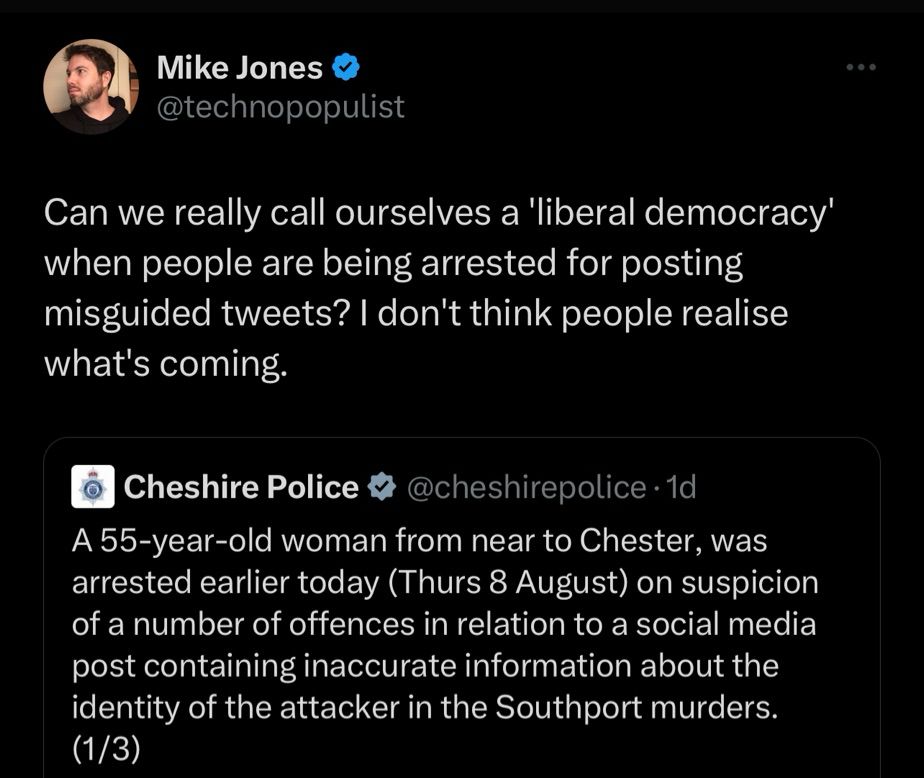 Mike Jones
@technopopulist
Can we really call ourselves a 'liberal democracy' when people are being arrested for posting misguided tweets? I don't think people realise what's coming.
Cheshire Police #@cheshirepolice.1d
A 55-year-old woman from near to Chester, was arrested earlier today (Thurs 8 August) on suspicion of a number of offences in relation to a social media post containing inaccurate information about the identity of the attacker in the Southport murders.
(1/3)