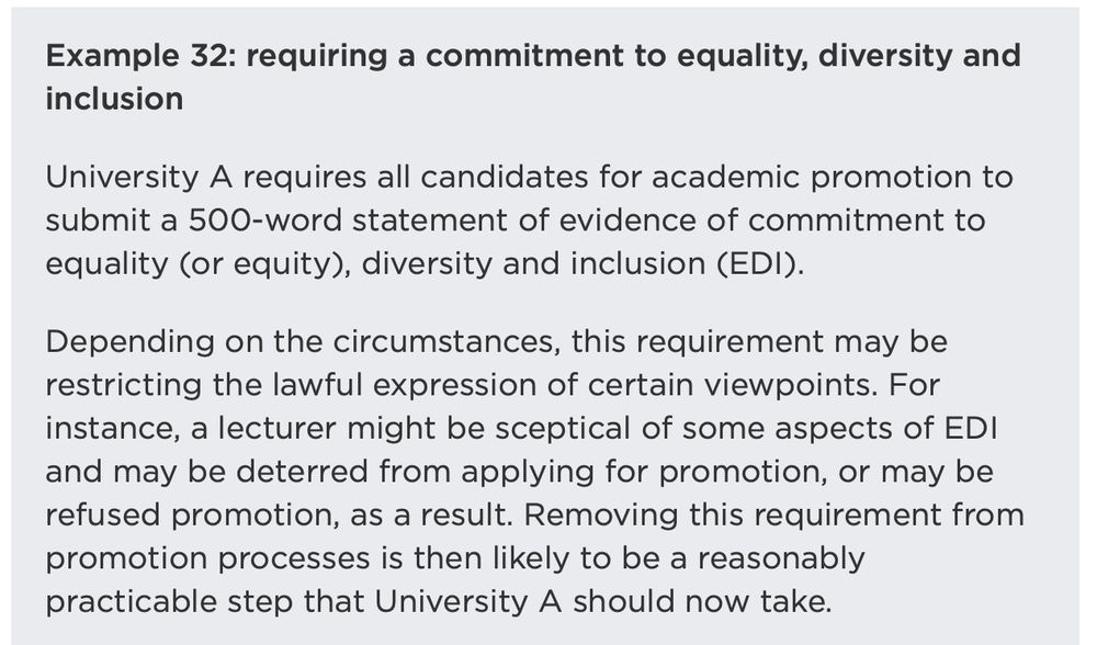 Example 32: requiring a commitment to equality, diversity and inclusion

University A requires all candidates for academic promotion to submit a 500-word statement of evidence of commitment to equality (or equity), diversity and inclusion (EDI).

Depending on the circumstances, this requirement may be restricting the lawful expression of certain viewpoints. For instance, a lecturer might be sceptical of some aspects of EDI and may be deterred from applying for promotion, or may be refused promotion, as a result. Removing this requirement from promotion processes is then likely to be a reasonably practicable step that University A should now take.