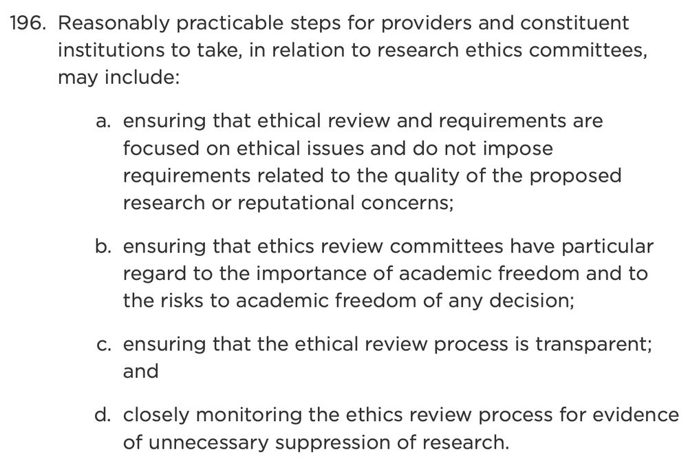 Reasonably practicable steps for providers and constituent institutions to take, in relation to research ethics committees, may include:
ensuring that ethical review and requirements are focused on ethical issues and do not impose requirements related to the quality of the proposed research or reputational concerns;
ensuring that ethics review committees have particular regard to the importance of academic freedom and to the risks to academic freedom of any decision;
ensuring that the ethical review process is transparent; and
closely monitoring the ethics review process for evidence of unnecessary suppression of research.
