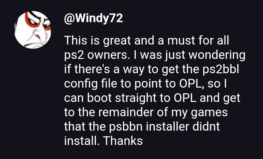 This is great and a must for all ps2 owners. I was just wondering if there's a way to get the ps2bbl config file to point to OPL, so
can boot straight to OPL and get to the remainder of my games that the psbbn installer didnt instal. Thanks