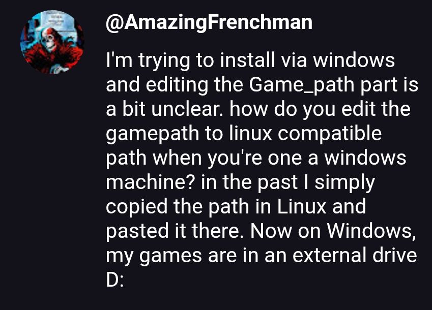 I'm trying to install via windows and editing the Game_path part is a bit unclear. how do you edit the gamepath to linux compatible path when you're one a windows machine? in the past simply copied the path in Linux and pasted it there. Now on Windows, my games are in an external drive D: