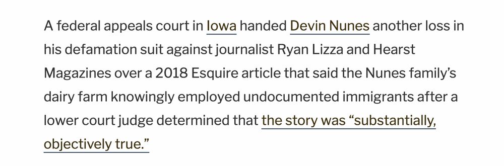 A federal appeals court in Iowa handed Devin Nunes another loss in his defamation suit against journalist Ryan Lizza and Hearst Magazines over a 2018 Esquire article that said the Nunes family’s dairy farm knowingly employed undocumented immigrants after a lower court judge determined that the story was “substantially, objectively true.”