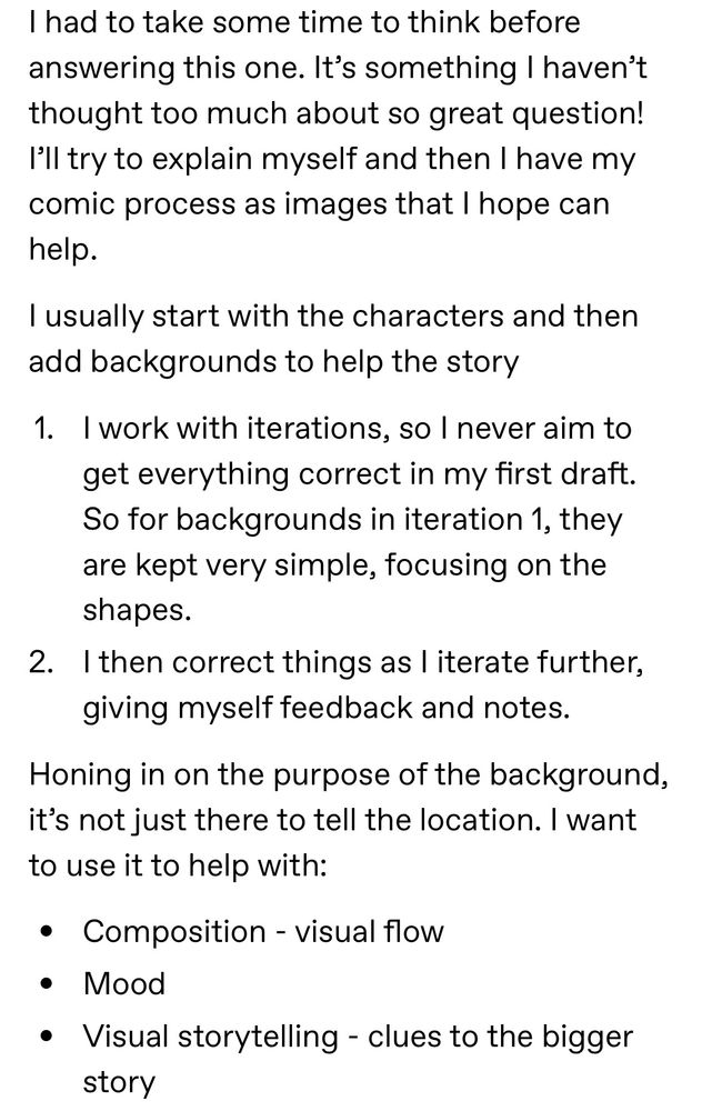 I had to take some time to think before answering this one. It’s something I haven’t thought too much about so great question! I’ll try to explain myself and then I have my comic process as images that I hope can help.

I usually start with the characters and then add backgrounds to help the story

1. I work with iterations, so I never aim to get everything correct in my first draft. So for backgrounds in iteration 1, they are kept very simple, focusing on the shapes.  

2. I then correct things as I iterate further, giving myself feedback and notes. 

Honing in on the purpose of the background, it’s not just there to tell the location. I want to use it to help with:
- Composition - visual flow
- Mood
- Visual storytelling - clues to the bigger story 