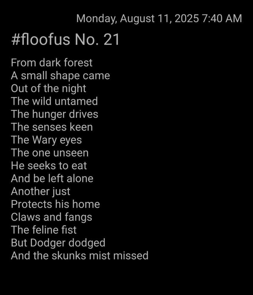 Text from the image

Floofus No. 21

From dark forest 
A small shape came
Out of the night
The wild untamed 
The hunger drives
The senses keen
The Wary eyes
The one unseen 
He seeks to eat
And be left alone
Another just
Protects his home
Claws and fangs 
The feline fist
But Dodger dodged 
And the skunks mist missed 

