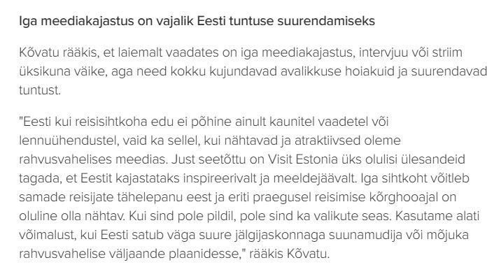 Iga meediakajastus on vajalik Eesti tuntuse suurendamiseks

Kõvatu rääkis, et laiemalt vaadates on iga meediakajastus, intervjuu või striim üksikuna väike, aga need kokku kujundavad avalikkuse hoiakuid ja suurendavad tuntust.

"Eesti kui reisisihtkoha edu ei põhine ainult kaunitel vaadetel või lennuühendustel, vaid ka sellel, kui nähtavad ja atraktiivsed oleme rahvusvahelises meedias. Just seetõttu on Visit Estonia üks olulisi ülesandeid tagada, et Eestit kajastataks inspireerivalt ja meeldejäävalt. Iga sihtkoht võitleb samade reisijate tähelepanu eest ja eriti praegusel reisimise kõrghooajal on oluline olla nähtav. Kui sind pole pildil, pole sind ka valikute seas. Kasutame alati võimalust, kui Eesti satub väga suure jälgijaskonnaga suunamudija või mõjuka rahvusvahelise väljaande plaanidesse," rääkis Kõvatu.