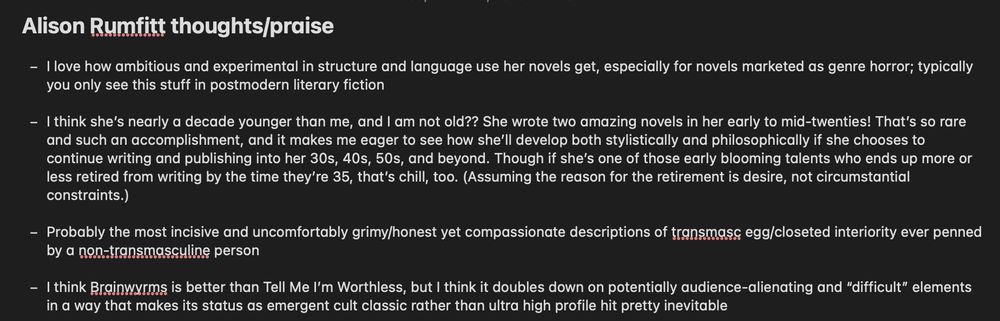Alison Rumfitt thoughts/praise - I love how ambitious and experimental in structure and language use her novels get, especially for novels marketed as genre horror; typically you only see this stuff in postmodern literary fiction - I think she’s nearly a decade younger than me, and I am not old?? She wrote two amazing novels in her early to mid-twenties! That’s so rare and such an accomplishment, and it makes me eager to see how she’ll develop both stylistically and philosophically if she chooses to continue writing and publishing into her 30s, 40s, 50s, and beyond. Though if she’s one of those early blooming talents who ends up more or less retired from writing by the time they’re 35, that’s chill, too. (Assuming the reason for the retirement is desire, not circumstantial constraints.) - Probably the most incisive and uncomfortably grimy/honest yet compassionate descriptions of transmasc egg/closeted interiority ever penned by a non-transmasculine person - I think Brainwyrms is better than Tell Me I’m Worthless, but I think it doubles down on potentially audience-alienating and “difficult” elements in a way that makes its status as emergent cult classic rather than ultra high profile hit pretty inevitable 