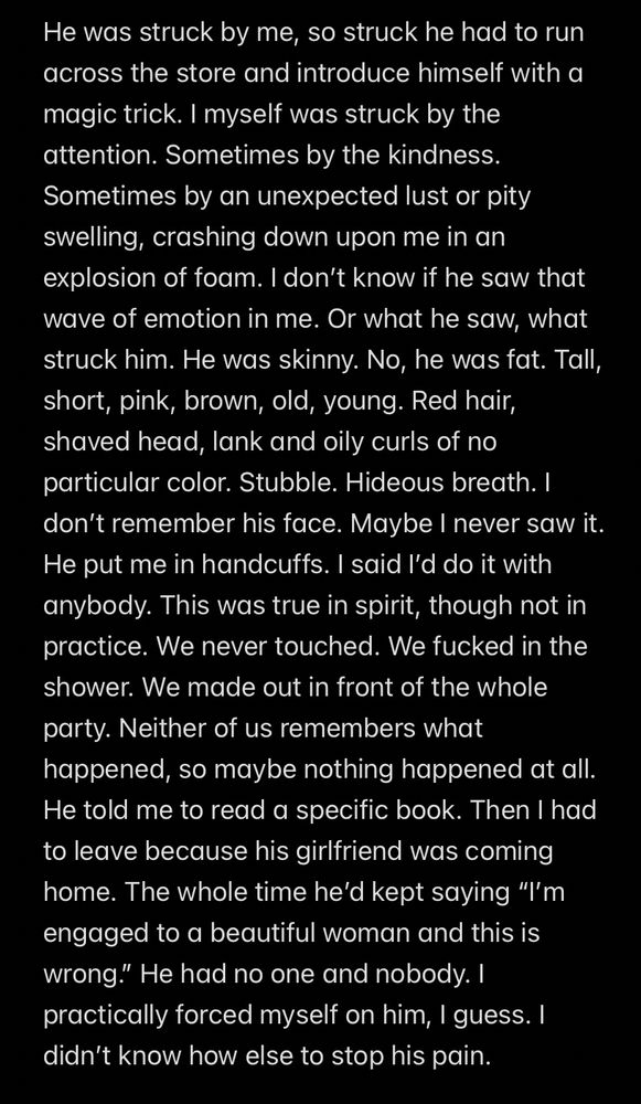
He was struck by me, so struck he had to run across the store and introduce himself with a magic trick. I myself was struck by the attention. Sometimes by the kindness. Sometimes by an unexpected lust or pity swelling, crashing down upon me in an explosion of foam. I don’t know if he saw that wave of emotion in me. Or what he saw, what struck him. He was skinny. No, he was fat. Tall, short, pink, brown, old, young. Red hair, shaved head, lank and oily curls of no particular color. Stubble. Hideous breath. I don’t remember his face. Maybe I never saw it. He put me in handcuffs. I said I’d do it with anybody. This was true in spirit, though not in practice. We never touched. We fucked in the shower. We made out in front of the whole party. Neither of us remembers what happened, so maybe nothing happened at all. He told me to read a specific book. Then I had to leave because his girlfriend was coming home. The whole time he’d kept saying “I’m engaged to a beautiful woman and this is wrong.” He had no one and nobody. I practically forced myself on him, I guess. I didn’t know how else to stop his pain.  