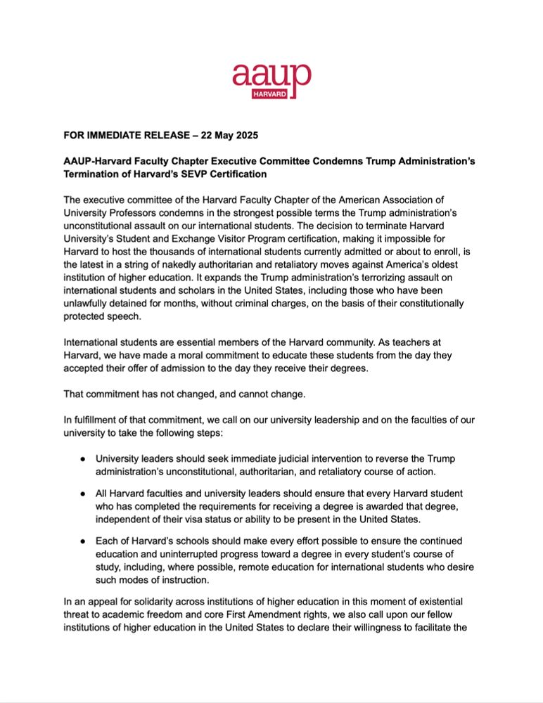 aaup
HARVARD
FOR IMMEDIATE RELEASE - 22 May 2025
AAUP-Harvard Faculty Chapter Executive Committee Condemns Trump Administration's
Termination of Harvard's SEVP Certification
The executive committee of the Harvard Faculty Chapter of the American Association of University Professors condemns in the strongest possible terms the Trump administration's unconstitutional assault on our international students. The decision to terminate Harvard University's Student and Exchange Visitor Program certification, making it impossible for Harvard to host the thousands of international students currently admitted or about to enroll, is the latest in a string of nakedly authoritarian and retaliatory moves against America's oldest institution of higher education. It expands the Trump administration's terrorizing assault on international students and scholars in the United States, including those who have been unlawfully detained for months, without criminal charges, on the basis of their constitutionally protected speech.
International students are essential members of the Harvard community. As teachers at Harvard, we have made a moral commitment to educate these students from the day they accepted their offer of admission to the day they receive their degrees.
That commitment has not changed, and cannot change.
In fulfillment of that commitment, we call on our university leadership and on the faculties of our university to take the following steps:
• University leaders should seek immediate judicial intervention to reverse the Trump administration's unconstitutional, authoritarian, and retaliatory course of action.
• All Harvard faculties and university leaders should ensure that every Harvard student who has completed the requirements for receiving a degree is awarded that degree, independent of their visa status or ability to be present in the United States.
