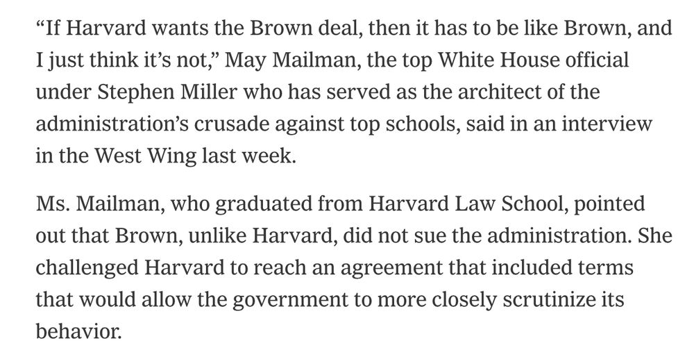 "If Harvard wants the Brown deal, then it has to be like Brown, and I just think it's not," May Mailman, the top White House official under Stephen Miller who has served as the architect of the administration's crusade against top schools, said in an interview in the West Wing last week.
Ms. Mailman, who graduated from Harvard Law School, pointed out that Brown, unlike Harvard, did not sue the administration. She challenged Harvard to reach an agreement that included terms that would allow the government to more closely scrutinize its behavior.