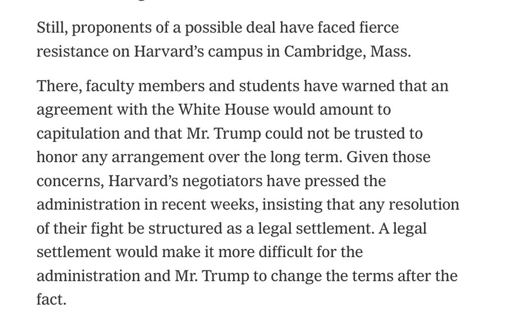 Still
, proponents of a possible deal have faced fierce resistance on Harvard's campus in Cambridge, Mass.
There, faculty members and students have warned that an agreement with the White House would amount to capitulation and that Mr. Trump could not be trusted to honor any arrangement over the long term. Given those concerns, Harvard's negotiators have pressed the administration in recent weeks, insisting that any resolution of their fight be structured as a legal settlement. A legal settlement would make it more difficult for the administration and Mr. Trump to change the terms after the fact.