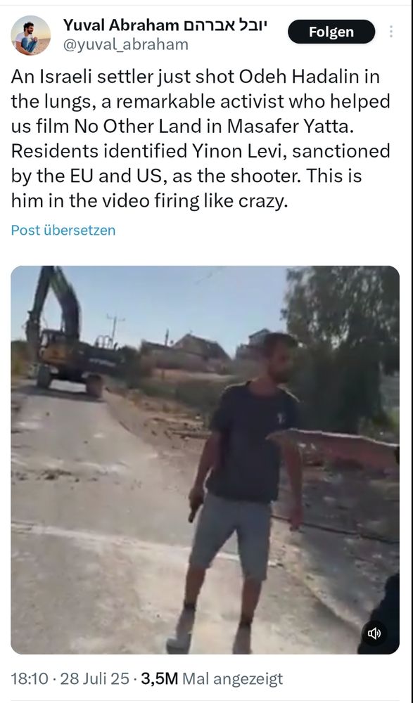 Tweet von Yuval Abraham, 28.7.25, 18:10

„An Israeli settler just shot Odeh Hadalin in the lungs, a remarkable activist who helped us film No Other Land in Masafer Yatta. Residents identified Yinon Levi, sanctioned by the EU and US, as the shooter. This is him in the video firing like crazy.“

Darunter ein Video, zu sehen ist ein schlanker Mann von vorn mit einer Schusswaffe in der rechten Hand, dee auf einen Weg steht. Im Hintergrund Häuser, blauer Himmel, ein Baum, ein Fahrzeug.