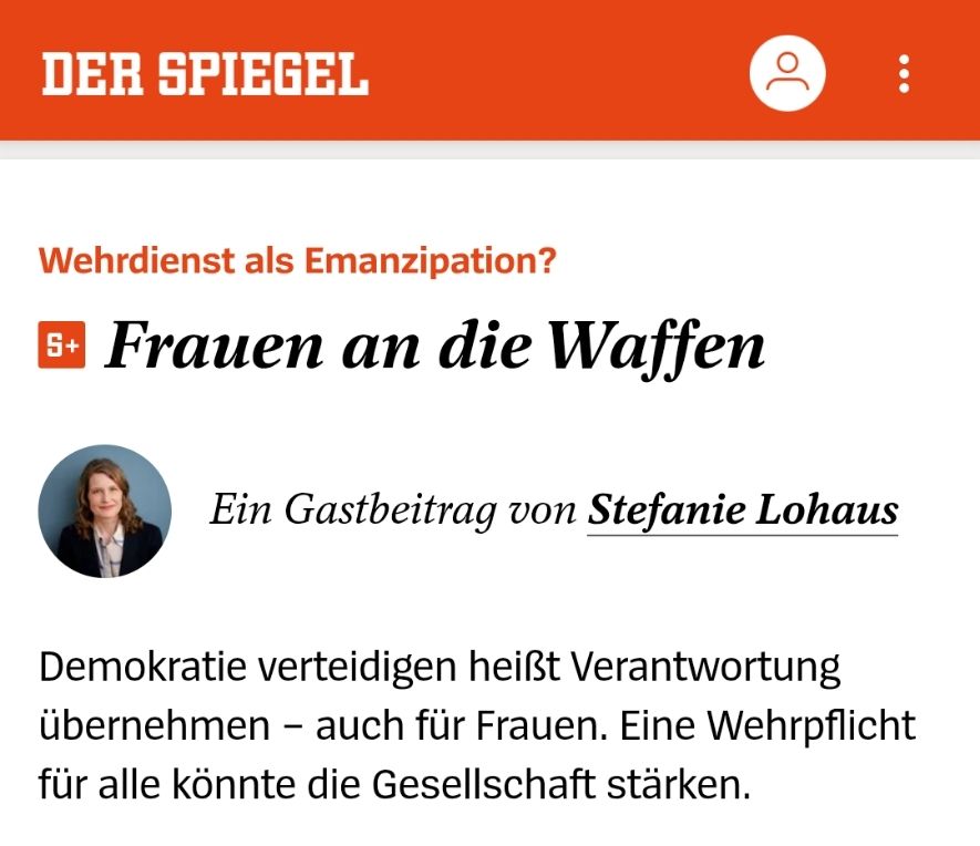 Screenshot Der Spiegel

Wehrdienst als Emanzipation?
Frauen an die Waffen

Ein Gastbeitrag von Stefanie Lohaus

Demokratie verteidigen heißt Verantwortung übernehmen – auch für Frauen. Eine Wehrpflicht für alle könnte die Gesellschaft stärken.

06.06.2025, 10.59 Uhr • aus DER SPIEGEL 24/2025

Mit Portätfoto von Stefanie Lohaus

