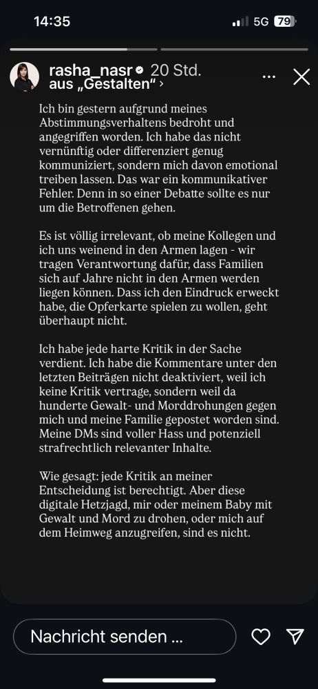 Insta Post von Rasha Nasr. rasha_nasr • 20 Std.
...
aus „Gestalten" , Ich bin gestern aufgrund meines Abstimmungsverhaltens bedroht und angegriffen worden. Ich habe das nicht vernünftig oder differenziert genug kommuniziert, sondern mich davon emotional treiben lassen. Das war ein kommunikativer Fehler. Denn in so einer Debatte sollte es nur um die Betroffenen gehen.
Es ist völlig irrelevant, ob meine Kollegen und ich uns weinend in den Armen lagen - wir tragen Verantwortung dafür, dass Familien sich auf Jahre nicht in den Armen werden liegen können. Dass ich den Eindruck erweckt habe, die Opferkarte spielen zu wollen, geht überhaupt nicht.
Ich habe jede harte Kritik in der Sache verdient. Ich habe die Kommentare unter den letzten Beiträgen nicht deaktiviert, weil ich keine Kritik vertrage, sondern weil da hunderte Gewalt- und Morddrohungen gegen mich und meine Familie gepostet worden sind.
Meine DMs sind voller Hass und potenziell strafrechtlich relevanter Inhalte.
Wie gesagt: jede Kritik an meiner Entscheidung ist berechtigt. Aber diese digitale Hetzjagd, mir oder meinem Baby mit Gewalt und Mord zu drohen, oder mich auf