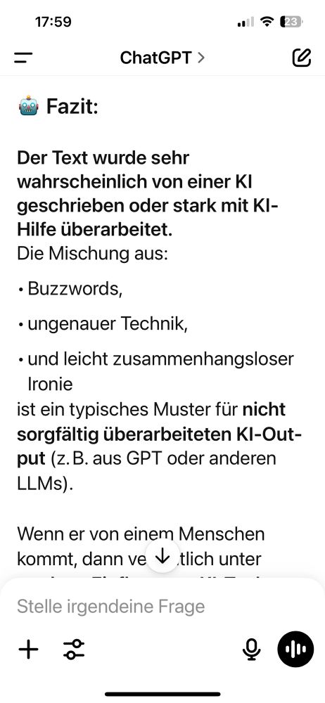 17:59
•l7 23
=
ChatGPT >
eo Fazit:
Der Text wurde sehr wahrscheinlich von einer KI geschrieben oder stark mit KI-
Hilfe überarbeitet.
Die Mischung aus:
• Buzzwords,
• ungenauer Technik,
• und leicht zusammenhangsloser
Ironie
ist ein typisches Muster für nicht sorgfältig überarbeiteten Kl-Out-put (z.B. aus GPT oder anderen LLMs).
Wenn er von einem Menschen kommt, dann ve v tlich unter
-. --
Stelle irgendeine Frage
+
小