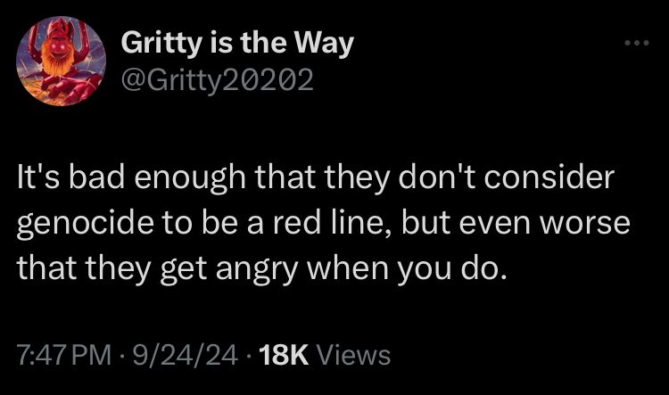 Gritty is the Way (twitter@Gritty20202) It's bad enough that they don't consider genocide to be a red line, but even worse that they get angry when you do. 7:47 PM • 9/24/24