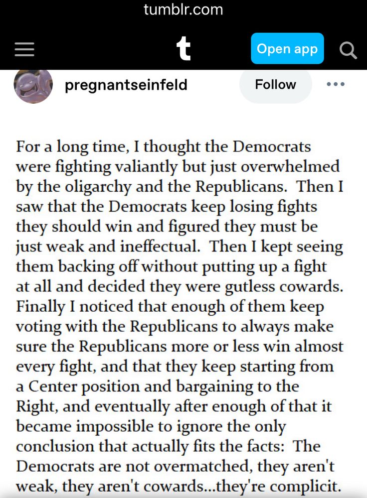 ~pregnantseinfeld (tumblr) For a long time, I thought the Democrats were fighting valiantly but just overwhelmed by the oligarchy and the Republicans. Then I saw that the Democrats keep losing fights they should win and figured they must be just weak and ineffectual. Then I kept seeing them backing off without putting up a fight at all and decided they were gutless cowards. Finally I noticed that enough of them keep voting with the Republicans to always make sure the Republicans more or less win almost every fight, and that they keep starting from a Center position and bargaining to the Right, and eventually after enough of that it became impossible to ignore the only conclusion that actually fits the facts: The Democrats are not overmatched, they aren't weak, they aren't cowards... they're complicit.