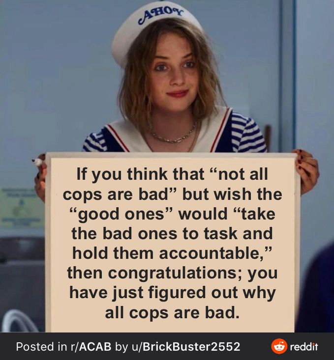 IMAGE:
Maya Hawke from Stanger Things holding up a sign

TEXT:
If you think that "not all cops are bad" but wish the "good ones" would "take the bad ones to task and hold them accountable.” Then congratulations, you have just figured out why all cops are bad.

///

All Cops Are Bastards

I genuinely hope they each get to experience the exact same amount and kind of love they show everyone in the community.