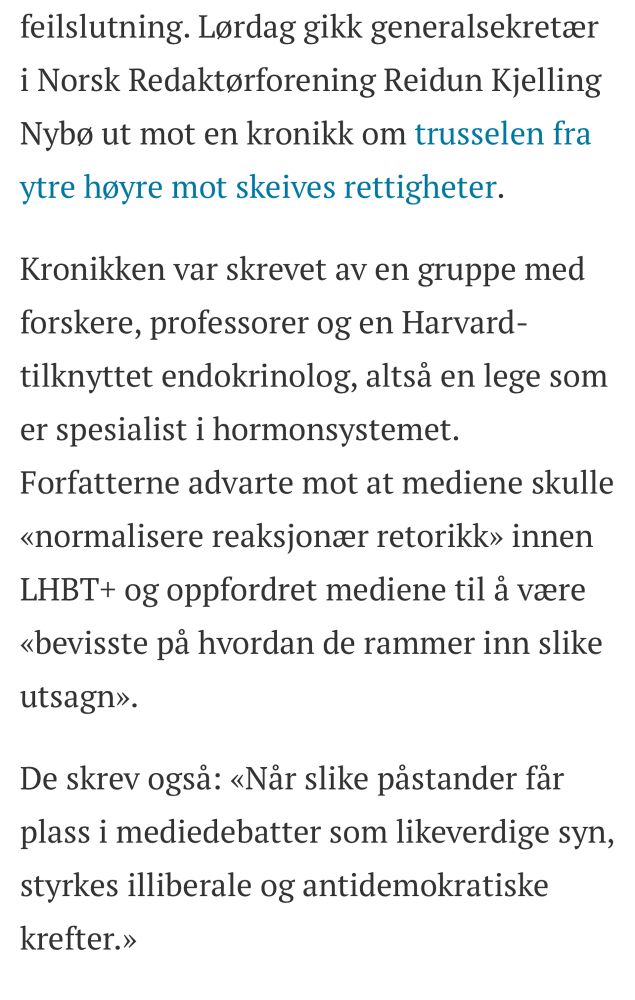 Lørdag gikk generalsekretær i Norsk Redaktørforening Reidun Kjelling Nybø ut mot en kronikk om trusselen fra ytre høyre mot skeives rettigheter.

Kronikken var skrevet av en gruppe med forskere, professorer og en Harvard-tilknyttet endokrinolog, altså en lege som er spesialist i hormonsystemet. Forfatterne advarte mot at mediene skulle «normalisere reaksjonær retorikk» innen LHBT+ og oppfordret mediene til å være «bevisste på hvordan de rammer inn slike utsagn».

De skrev også: «Når slike påstander får plass i mediedebatter som likeverdige syn, styrkes illiberale og antidemokratiske krefter.»