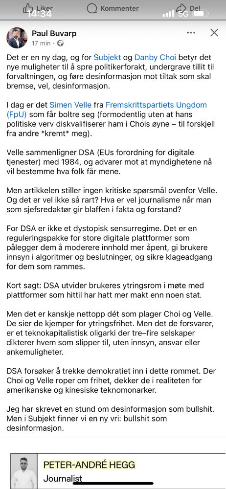 Det er en ny dag, og for Subjekt og Danby Choi betyr det nye muligheter til å spre politikerforakt, undergrave tillit til forvaltningen, og føre desinformasjon mot tiltak som skal bremse, vel, desinformasjon.

I dag er det Simen Velle fra Fremskrittspartiets Ungdom (FpU) som får boltre seg (formodentlig uten at hans politiske verv diskvalifiserer ham i Chois øyne – til forskjell fra andre *kremt* meg).

Velle sammenligner DSA (EUs forordning for digitale tjenester) med 1984, og advarer mot at myndighetene nå vil bestemme hva folk får mene.

Men artikkelen stiller ingen kritiske spørsmål ovenfor Velle. Og det er vel ikke så rart? Hva er vel journalisme når man som sjefsredaktør gir blaffen i fakta og forstand?

For DSA er ikke et dystopisk sensurregime. Det er en reguleringspakke for store digitale plattformer som pålegger dem å moderere innhold mer åpent, gi brukere innsyn i algoritmer og beslutninger, og sikre klageadgang for dem som rammes.

Kort sagt: DSA utvider brukeres ytringsrom i møte med plattformer som hittil har hatt mer makt enn noen stat.

Men det er kanskje nettopp dét som plager Choi og Velle. De sier de kjemper for ytringsfrihet. Men det de forsvarer, er et teknokapitalistisk oligarki der tre–fire selskaper dikterer hvem som slipper til, uten innsyn, ansvar eller ankemuligheter.

DSA forsøker å trekke demokratiet inn i dette rommet. Der Choi og Velle roper om frihet, dekker de i realiteten for amerikanske og kinesiske teknomonarker. 

Jeg har skrevet en stund om desinformasjon som bullshit. Men i Subjekt finner vi en ny vri: bullshit som desinformasjon.