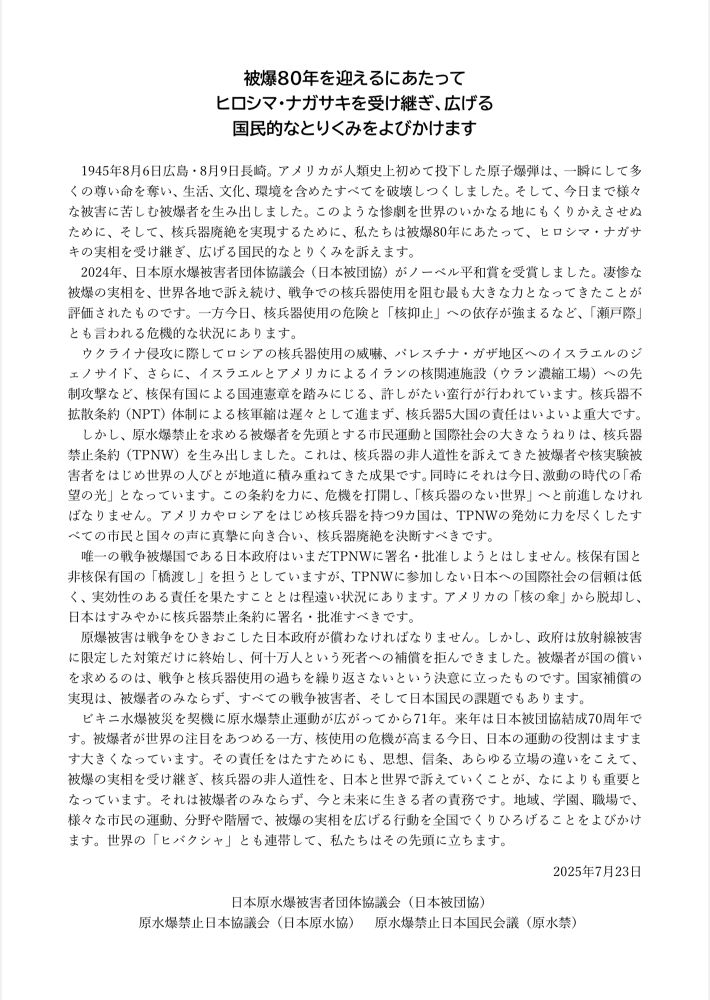🕊️引用
日本被団協は、日本原水協と原水禁とともに被爆８０年を迎えるにあたって声明を発表しました。 

1945年8月6日広島・8月9日長崎。 アメリカが人類史上初めて投下した原子爆弾は、一瞬にして多くの尊い命を奪い、生活、文化、環境を含めたすべてを破壊しつくしました。そして、 今日まで様々な被害に苦しむ被爆者を生み出しました。 このような惨劇を世界のいかなる地にもくりかえさせぬ
ために、そして、核兵器廃絶を実現するために、私たちは被爆80年にあたって、ヒロシマ・ナガサキの実相を受け継ぎ、広げる国民的なとりくみを訴えます。