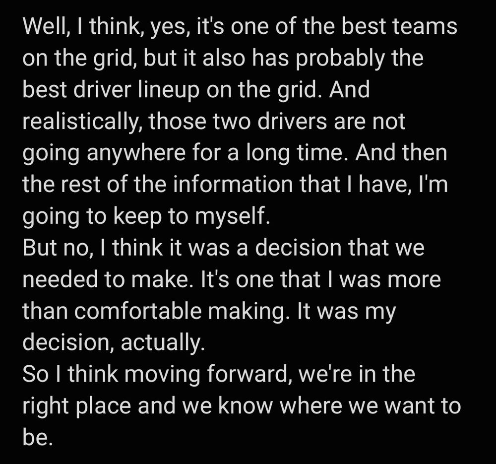 Alex Dunne: "Well, I think, yes, it's one of the best teams on the grid, but it also has probably the best driver lineup on the grid. And realistically, those two drivers are not going anywhere for a long time. And then the rest of the information that I have, I'm going to keep to myself.
But no, I think it was a decision that we needed to make. It's one that I was more than comfortable making. It was my decision, actually.
So I think moving forward, we're in the right place and we know where we want to be."

