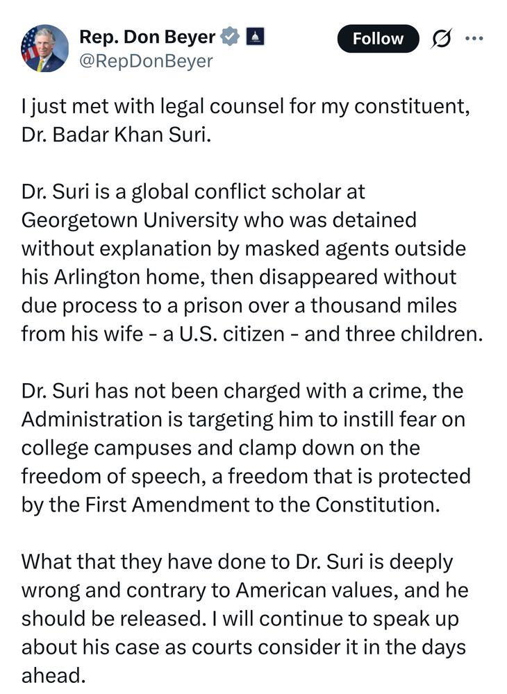 Twitter screenshot of a statement by Don Beyer

..
I just met with legal counsel for my constituent, Dr. Badar Khan Suri.
Dr. Suri is a global conflict scholar at Georgetown University who was detained without explanation by masked agents outside his Arlington home, then disappeared without due process to a prison over a thousand miles from his wife - a U.S. citizen - and three children.
Dr. Suri has not been charged with a crime, the Administration is targeting him to instill fear on college campuses and clamp down on the freedom of speech, a freedom that is protected by the First Amendment to the Constitution.
What that they have done to Dr. Suri is deeply wrong and contrary to American values, and he should be released. I will continue to speak up about his case as courts consider it in the days ahead.