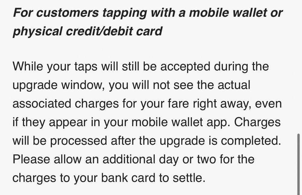 Screenshot of the following text 

For customers tapping with a mobile wallet or physical credit/debit card

While your taps will still be accepted during the upgrade window, you will not see the actual associated charges for your fare right away, even if they appear in your mobile wallet app. Charges will be processed after the upgrade is completed. Please allow an additional day or two for the charges to your bank card to settle