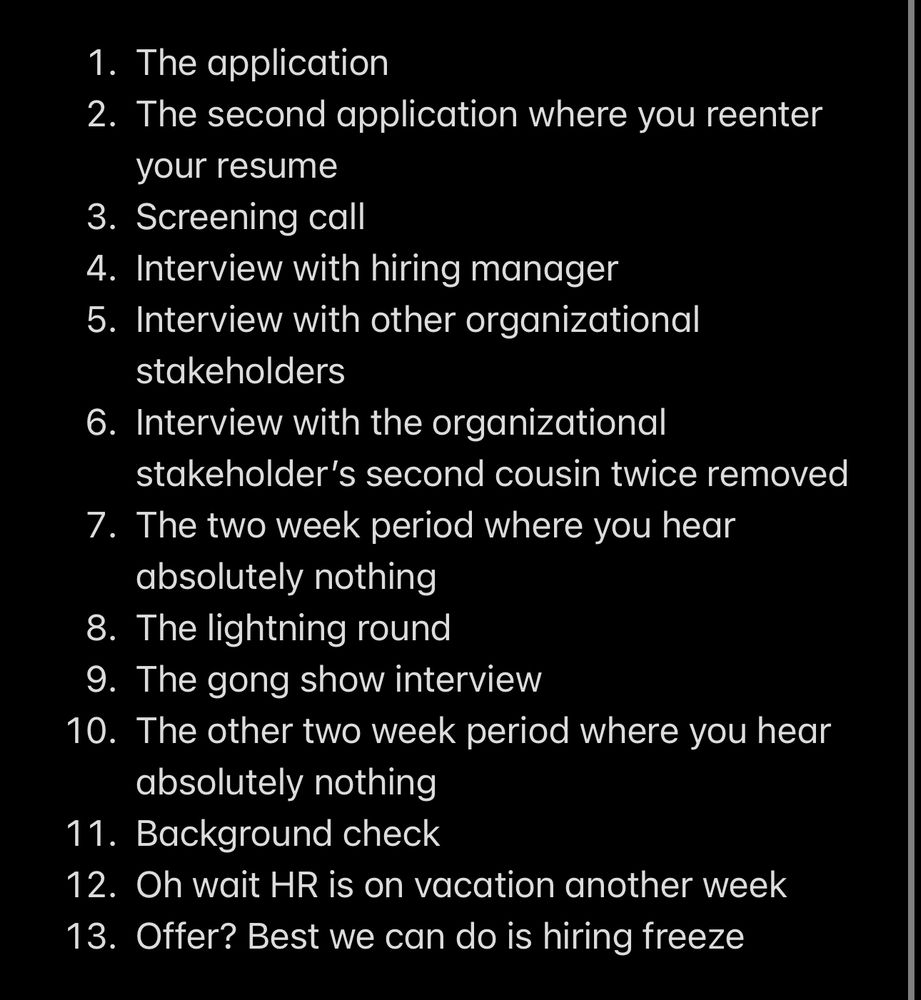 Every job application process

1. The application 
2. The second application where you reenter your resume
3. Screening call
4. Interview with hiring manager
5. Interview with other organizational stakeholders
6. Interview with the organizational stakeholder’s second cousin twice removed
7. The two week period where you hear absolutely nothing
8. The lightning round
9. The gong show interview
10. The other two week period where you hear absolutely nothing 
11. Background check
12. Oh wait HR is on vacation another week
13. Offer? Best we can do is hiring freeze
