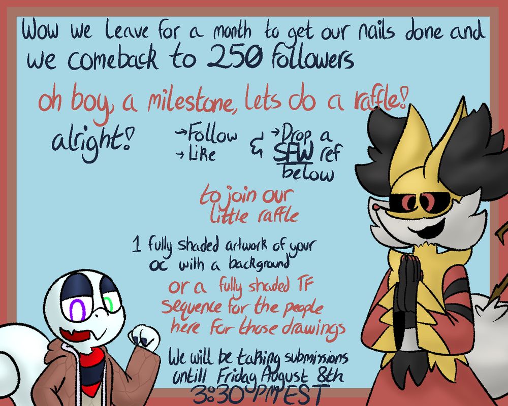 Chi and Legacy are advertising a raffle
C: "Wow we leave for a month to get out nails done and we comeback to 250 followers"
L: "oh boy, a milestone, lets do a raffle!"
C: "alright!"
follow, like and Drop a SFW ref below
L: "to join our little raffle"
C: "1 fully shaded artwork of your oc with a background"
L: "or a fully shaded TF sequence for the people here for those drawings"
C: "We will be taking submissions untill Friday august 8th 3:30 PM Est"