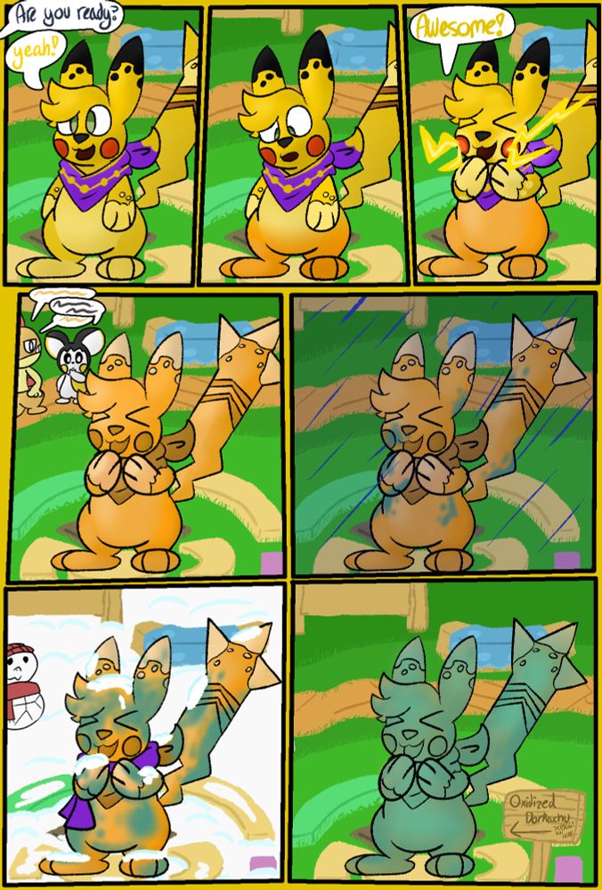 Pikachu stands in the middle of paradise. From offscreen, someone asks him "Are you ready" "Yeah!" he replies.

Pikachu looks down astonished as his feet turn to copper.

He becomes very excited as electricity escapes his cheeks "Awesome!" More of his body becomes copper.

Pikachu is now fully copper. Emolga and Scraggy can be seen conversing in the background. Both are staring at the Pikachu statue.

It begins to rain, Pikachu is standing still out in the rain. Parts of his body begin to oxidize. 

He is surrounded by snow, wearing a purple scarf. There are piles of snow on him. A Snow squirtle can be seen in the background. More of his body has been oxidized.

His body has been fully oxidized. Someone has put up a sign next to the statue saying "Oxidized Dorkachu" pointing to him. 