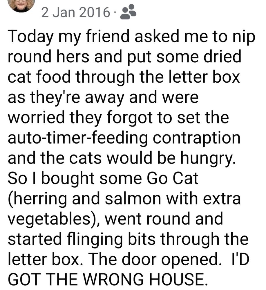 Screenshot saying: Today my friend asked me to nip round hers and put some dried cat food through the letter box as they're away and were worried they forgot to set the auto-timer-feeding contraption and the cats would be hungry.  So I bought some Go Cat (herring and salmon with extra vegetables), went round and started flinging bits through the letter box. The door opened.  I'D GOT THE WRONG HOUSE.