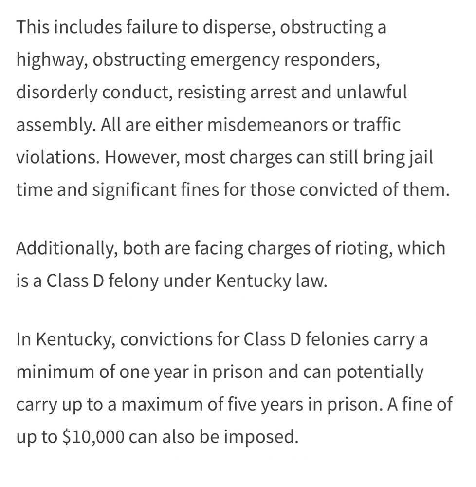 This includes failure to disperse, obstructing a highway, obstructing emergency responders, disorderly conduct, resisting arrest and unlawful assembly. All are either misdemeanors or traffic violations. However, most charges can still bring jail time and significant fines for those convicted of them.
Additionally, both are facing charges of rioting, which is a Class D felony under Kentucky law.
In Kentucky, convictions for Class D felonies carry a minimum of one year in prison and can potentially carry up to a maximum of five years in prison. A fine of up to $10,000 can also be imposed.