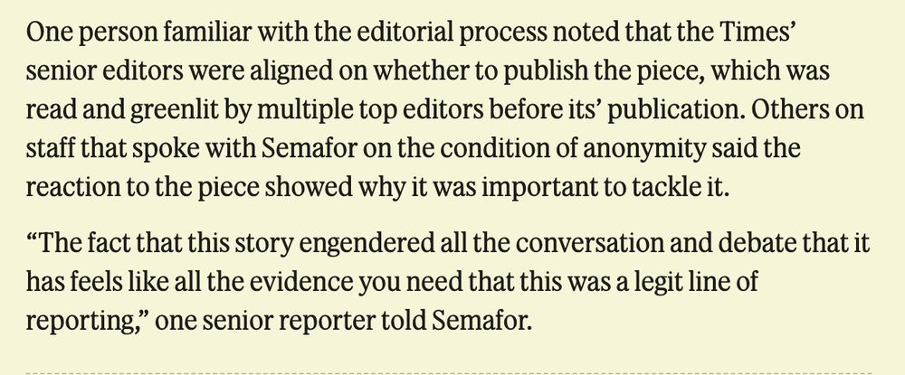 One person familiar with the editorial process noted that the Times’ senior editors were aligned on whether to publish the piece, which was read and greenlit by multiple top editors before its’ publication. Others on staff that spoke with Semafor on the condition of anonymity said the reaction to the piece showed why it was important to tackle it.

“The fact that this story engendered all the conversation and debate that it has feels like all the evidence you need that this was a legit line of reporting,” one senior reporter told Semafor.