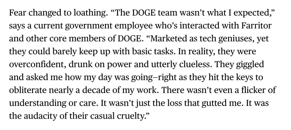 Fear changed to loathing. “The DOGE team wasn’t what I expected,” says a current government employee who’s interacted with Farritor and other core members of DOGE. “Marketed as tech geniuses, yet they could barely keep up with basic tasks. In reality, they were overconfident, drunk on power and utterly clueless. They giggled and asked me how my day was going—right as they hit the keys to obliterate nearly a decade of my work. There wasn’t even a flicker of understanding or care. It wasn’t just the loss that gutted me. It was the audacity of their casual cruelty.”