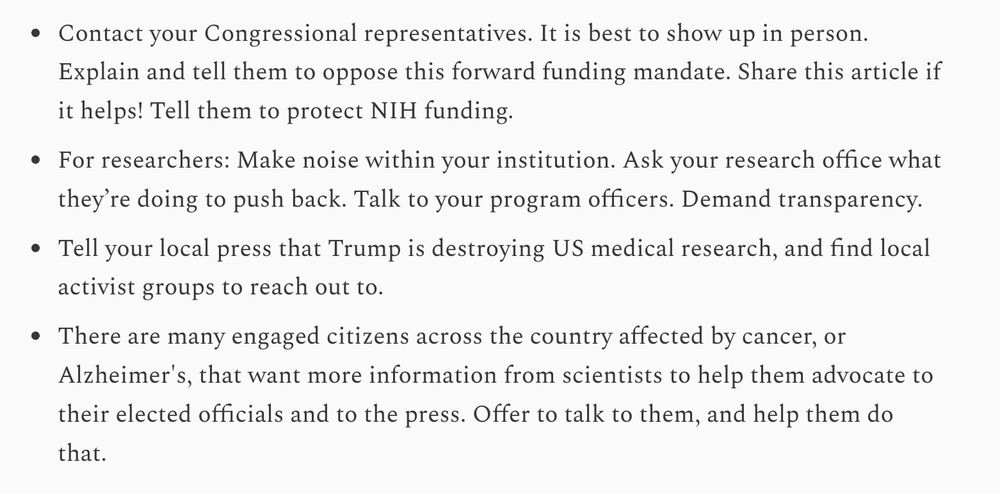 Contact your Congressional representatives. It is best to show up in person. Explain and tell them to oppose this forward funding mandate. Share this article if it helps! Tell them to protect NIH funding.

For researchers: Make noise within your institution. Ask your research office what they’re doing to push back. Talk to your program officers. Demand transparency.

Tell your local press that Trump is destroying US medical research, and find local activist groups to reach out to.

There are many engaged citizens across the country affected by cancer, or Alzheimer's, that want more information from scientists to help them advocate to their elected officials and to the press. Offer to talk to them, and help them do that.