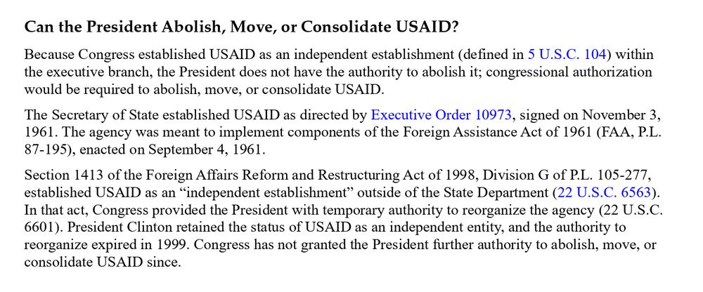 Can the President Abolish, Move, or Consolidate USAID? Because Congress established USAID as an independent establishment (defined in 5 U.S.C. 104) within the executive branch, the President does not have the authority to abolish it; congressional authorization would be required to abolish, move, or consolidate USAID. The Secretary of State established USAID as directed by Executive Order 10973, signed on November 3, 1961. The agency was meant to implement components of the Foreign Assistance Act of 1961 (FAA, P.L. 87-195), enacted on September 4, 1961.  Section 1413 of the Foreign Affairs Reform and Restructuring Act of 1998, Division G of P.L. 105-277, established USAID as an “independent establishment” outside of the State Department (22 U.S.C. 6563). In that act, Congress provided the President with temporary authority to reorganize the agency (22 U.S.C. 6601). President Clinton retained the status of USAID as an independent entity, and the authority to reorganize expired in 1999. Congress has not granted the President further authority to abolish, move, or consolidate USAID since.  
