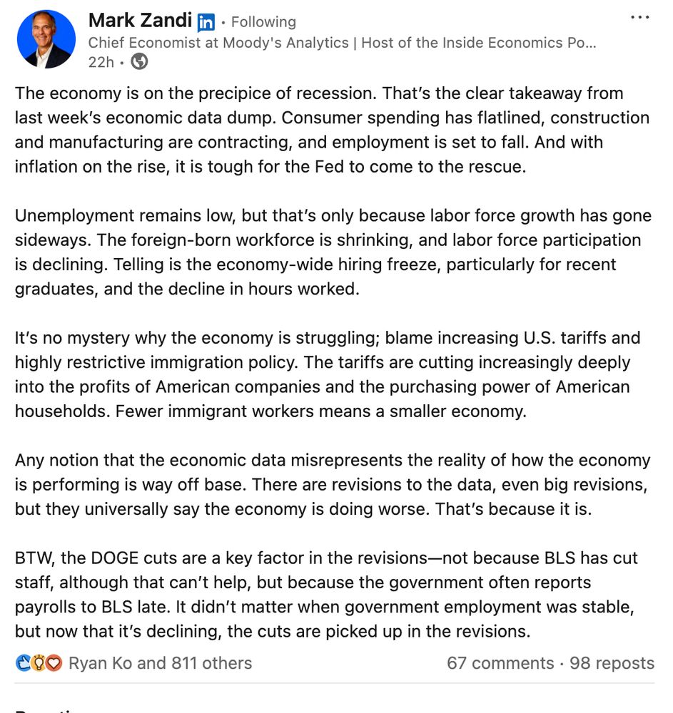 The economy is on the precipice of recession. That’s the clear takeaway from last week’s economic data dump. Consumer spending has flatlined, construction and manufacturing are contracting, and employment is set to fall. And with inflation on the rise, it is tough for the Fed to come to the rescue.

Unemployment remains low, but that’s only because labor force growth has gone sideways. The foreign-born workforce is shrinking, and labor force participation is declining. Telling is the economy-wide hiring freeze, particularly for recent graduates, and the decline in hours worked. 

It’s no mystery why the economy is struggling; blame increasing U.S. tariffs and highly restrictive immigration policy. The tariffs are cutting increasingly deeply into the profits of American companies and the purchasing power of American households. Fewer immigrant workers means a smaller economy.

Any notion that the economic data misrepresents the reality of how the economy is performing is way off base. There are revisions to the data, even big revisions, but they universally say the economy is doing worse. That’s because it is. 

BTW, the DOGE cuts are a key factor in the revisions—not because BLS has cut staff, although that can’t help, but because the government often reports payrolls to BLS late. It didn’t matter when government employment was stable, but now that it’s declining, the cuts are picked up in the revisions.