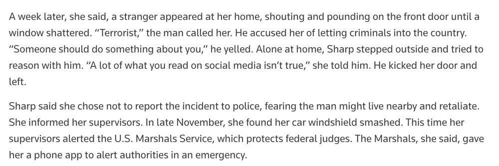 A week later, she said, a stranger appeared at her home, shouting and pounding on the front door until a window shattered. “Terrorist,” the man called her. He accused her of letting criminals into the country. “Someone should do something about you,” he yelled. Alone at home, Sharp stepped outside and tried to reason with him. “A lot of what you read on social media isn’t true,” she told him. He kicked her door and left. Sharp said she chose not to report the incident to police, fearing the man might live nearby and retaliate. She informed her supervisors. In late November, she found her car windshield smashed. This time her supervisors alerted the U.S. Marshals Service, which protects federal judges. The Marshals, she said, gave her a phone app to alert authorities in an emergency.