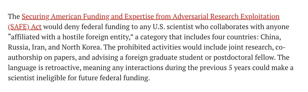 The Securing American Funding and Expertise from Adversarial Research Exploitation (SAFE) Act would deny federal funding to any U.S. scientist who collaborates with anyone “affiliated with a hostile foreign entity,” a category that includes four countries: China, Russia, Iran, and North Korea. The prohibited activities would include joint research, co-authorship on papers, and advising a foreign graduate student or postdoctoral fellow. The language is retroactive, meaning any interactions during the previous 5 years could make a scientist ineligible for future federal funding.