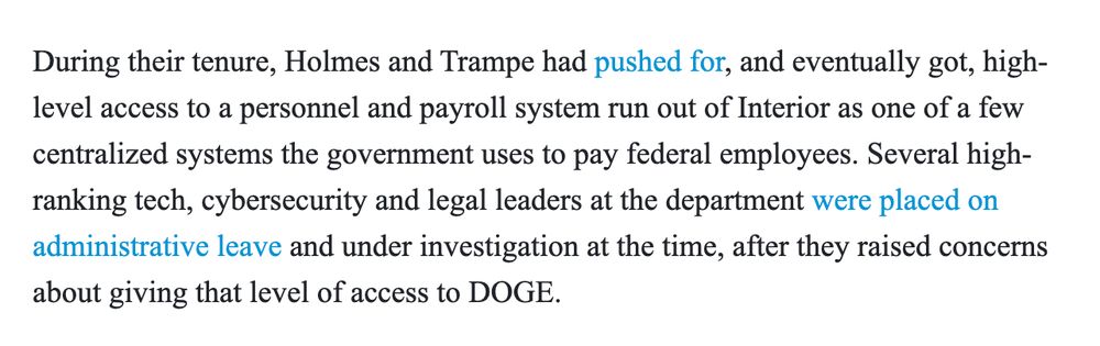 During their tenure, Holmes and Trampe had pushed for, and eventually got, high-level access to a personnel and payroll system run out of Interior as one of a few centralized systems the government uses to pay federal employees. Several high-ranking tech, cybersecurity and legal leaders at the department were placed on administrative leave and under investigation at the time, after they raised concerns about giving that level of access to DOGE.