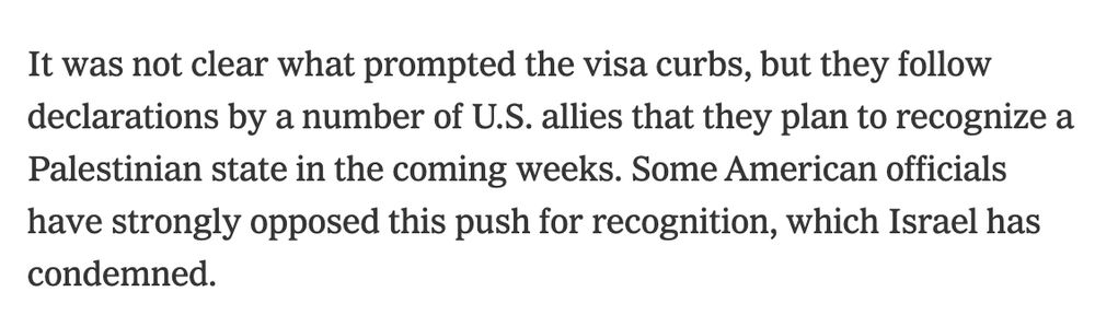 It was not clear what prompted the visa curbs, but they follow declarations by a number of U.S. allies that they plan to recognize a Palestinian state in the coming weeks. Some American officials have strongly opposed this push for recognition, which Israel has condemned.