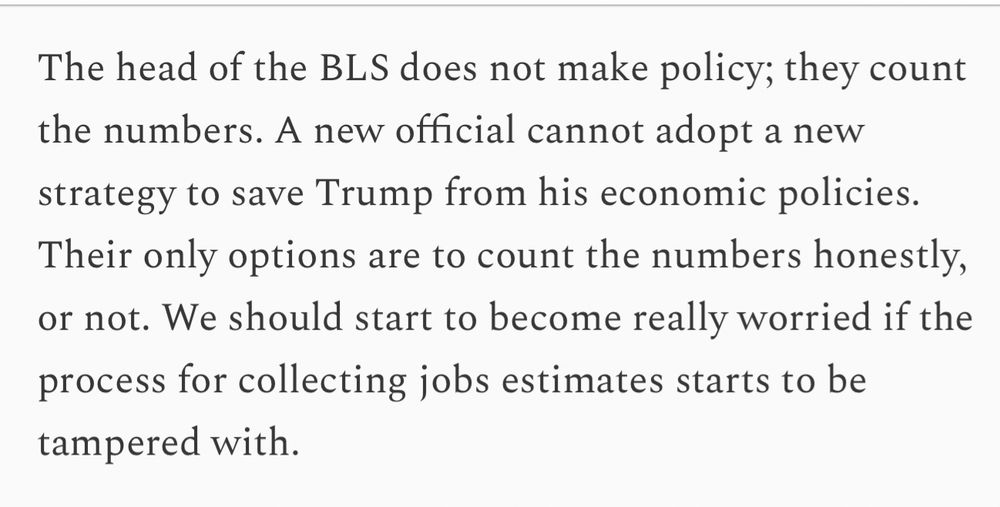 The head of the BLS does not make policy; they count the numbers. A new official cannot adopt a new strategy to save Trump from his economic policies.
Their only options are to count the numbers honestly, or not. We should start to become really worried if the process for collecting jobs estimates starts to be tampered with.