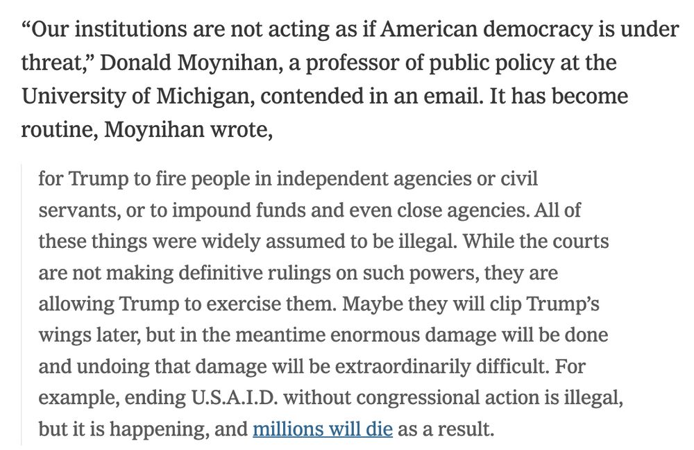 “Our institutions are not acting as if American democracy is under threat,” Donald Moynihan, a professor of public policy at the University of Michigan, contended in an email. It has become routine, Moynihan wrote,

for Trump to fire people in independent agencies or civil servants, or to impound funds and even close agencies. All of these things were widely assumed to be illegal. While the courts are not making definitive rulings on such powers, they are allowing Trump to exercise them. Maybe they will clip Trump’s wings later, but in the meantime enormous damage will be done and undoing that damage will be extraordinarily difficult. For example, ending U.S.A.I.D. without congressional action is illegal, but it is happening, and millions will die as a result.