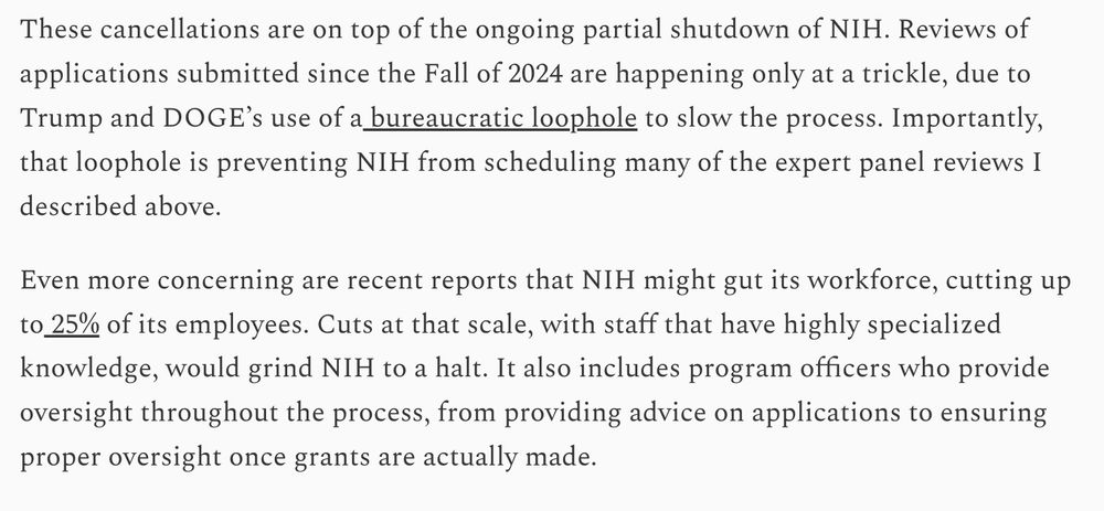 These cancellations are on top of the ongoing partial shutdown of NIH. Reviews of applications submitted since the Fall of 2024 are happening only at a trickle, due to Trump and DOGE’s use of a bureaucratic loophole to slow the process. Importantly, that loophole is preventing NIH from scheduling many of the expert panel reviews I described above.

Even more concerning are recent reports that NIH might gut its workforce, cutting up to 25% of its employees. Cuts at that scale, with staff that have highly specialized knowledge, would grind NIH to a halt. It also includes program officers who provide oversight throughout the process, from providing advice on applications to ensuring proper oversight once grants are actually made.